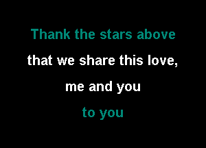 Thank the stars above

that we share this love,

me and you

to you