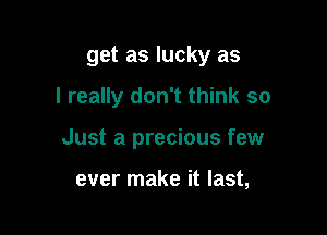 get as lucky as

I really don't think so

Just a precious few

ever make it last,