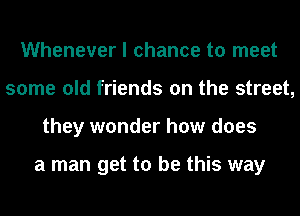 Whenever I chance to meet
some old friends on the street,
they wonder how does

a man get to be this way