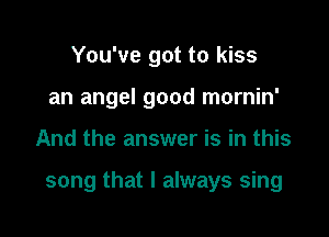 You've got to kiss
an angel good mornin'

And the answer is in this

song that I always sing