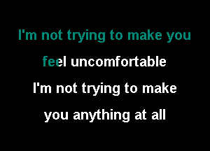 I'm not trying to make you

feel uncomfortable

I'm not trying to make

you anything at all