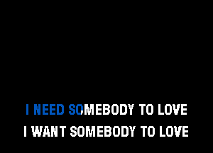 I NEED SOMEBODY TO LOVE
I WANT SOMEBODY TO LOVE