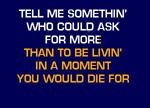 TELL ME SOMETHIN'
WHO COULD ASK
FOR MORE
THAN TO BE LIVIM
IN A MOMENT
YOU WOULD DIE FUR