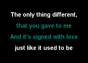 The only thing different,

that you gave to me
And it's signed with love

just like it used to be