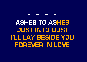 ASHES T0 ASHES
DUST INTO DUST
I'LL LAY BESIDE YOU
FOREVER IN LOVE