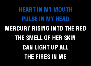 HEART IN MY MOUTH
PULSE IN MY HEAD
MERCURY RISING INTO THE RED
THE SMELL OF HER SKIN
CAN LIGHT UP ALL
THE FIRES IN ME