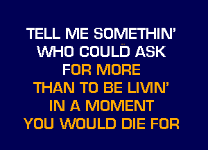 TELL ME SOMETHIN'
WHO COULD ASK
FOR MORE
THAN TO BE LIVIN'
IN A MOMENT
YOU WOULD DIE FOR