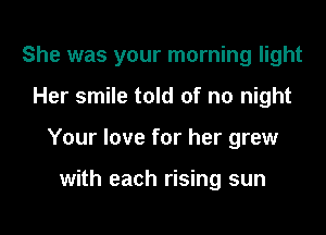 She was your morning light

Her smile told of no night
Your love for her grew

with each rising sun