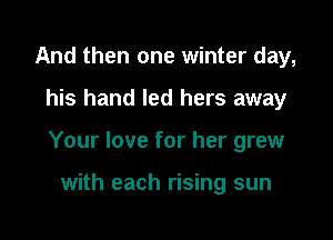 And then one winter day,

his hand led hers away

Your love for her grew

with each rising sun