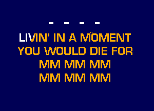 LIVIN' IN A MOMENT
YOU WOULD DIE FOR

MM MM MM
MM MM MM