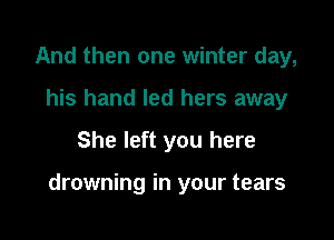 And then one winter day,
his hand led hers away

She left you here

drowning in your tears