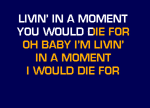 LIVIN' IN A MOMENT
YOU WOULD DIE FOR
0H BABY I'M LIVIN'
IN A MOMENT
I WOULD DIE FOR