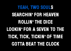 YEAH, TWO SOULS
SEARCHIH' FOR HEAVEN
ROLLIH' THE DICE
LOOKIH' FOR A SEVEN TO THE
TICK, TICK, TICKIH' OF TIME
GOTTA BEAT THE CLOCK