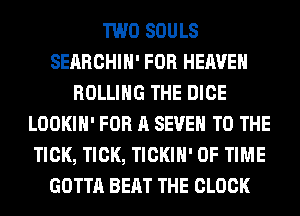 TWO SOULS
SEARCHIH' FOR HEAVEN
ROLLING THE DICE
LOOKIH' FOR A SEVEN TO THE
TICK, TICK, TICKIH' OF TIME
GOTTA BEAT THE CLOCK