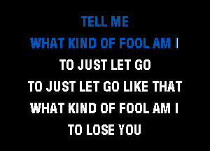 TELL ME
WHAT KIND OF FOOL AM I
TO JUST LET GO
TO JUST LET GO LIKE THAT
WHAT KIND OF FOOL AM I
TO LOSE YOU