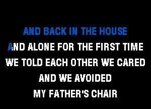 AND BACK IN THE HOUSE
AND ALONE FOR THE FIRST TIME
WE TOLD EACH OTHER WE CARED

AND WE AVOIDED
MY FATHER'S CHAIR
