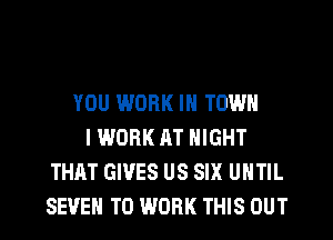 YOU WORK IN TOWN
IWORK AT NIGHT
THAT GIVES US SIX UNTIL
SEEM TO WORK THIS OUT