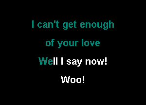 I can't get enough

of your love
Well I say now!
Woo!