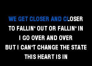 WE GET CLOSER AND CLOSER
T0 FALLIH' OUT 0R FALLIH' IN
I GO OVER AND OVER
BUT I CAN'T CHANGE THE STATE
THIS HEART IS IN