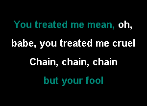 You treated me mean, oh,

babe, you treated me cruel

Chain, chain, chain

but your fool
