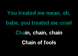 You treated me mean, oh,

babe, you treated me cruel

Chain, chain, chain

Chain of fools