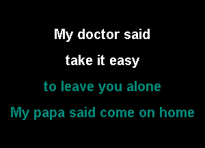 My doctor said

take it easy

to leave you alone

My papa said come on home