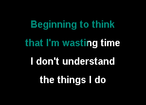 Beginning to think

that I'm wasting time

I don't understand
the things I do