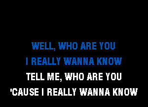 WELL, WHO ARE YOU
I REALLY WANNA KN 0W
TELL ME, WHO ARE YOU
'CAU SE I REALLY WANNA KN 0W