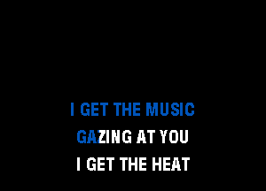 IGET THE MUSIC
GAZIHG AT YOU
I GET THE HEAT