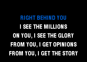 RIGHT BEHIIID YOU
I SEE THE MILLIONS
ON YOU, I SEE THE GLORY
FROM YOU, I GET OPINIONS
FROM YOU, I GET THE STORY