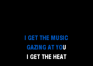 IGET THE MUSIC
GAZIHG AT YOU
I GET THE HEAT