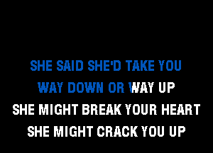 SHE SAID SHE'D TAKE YOU
WAY DOWN 0R WAY UP
SHE MIGHT BREAK YOUR HEART
SHE MIGHT CRACK YOU UP