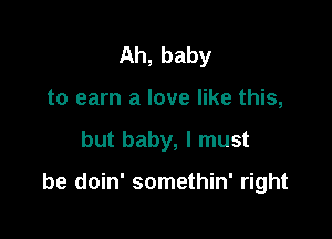 Ah, baby
to earn a love like this,

but baby, I must

be doin' somethin' right