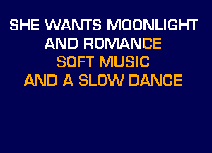 SHE WANTS MOONLIGHT
AND ROMANCE
SOFT MUSIC
AND A SLOW DANCE