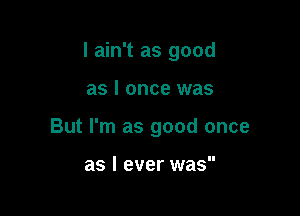 I ain't as good

as I once was

But I'm as good once

as I ever was