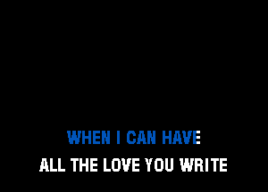 WHEN I CAN HAVE
ALL THE LOVE YOU WRITE