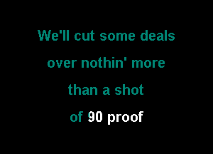 We'll cut some deals
over nothin' more

than a shot

of 90 proof