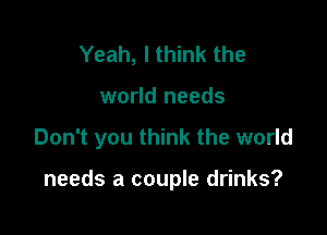 Yeah, I think the

world needs

Don't you think the world

needs a couple drinks?