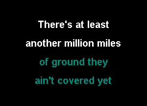 There's at least
another million miles

of ground they

ain't covered yet
