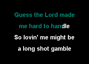 Guess the Lord made
me hard to handle

So lovin' me might be

a long shot gamble