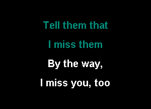 Tell them that

I miss them

By the way,

I miss you, too