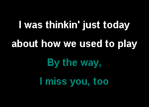 l was thinkin' just today

about how we used to play

By the way,

I miss you, too