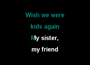 Wish we were

kids again

My sister,

my friend