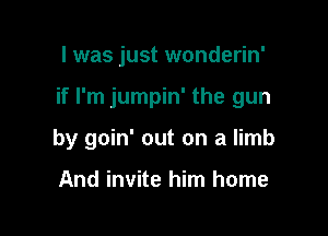 I was just wonderin'

if I'm jumpin' the gun

by goin' out on a limb

And invite him home