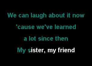 We can laugh about it now
'cause we've learned

a lot since then

My sister, my friend