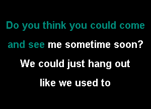 Do you think you could come
and see me sometime soon?
We could just hang out

like we used to