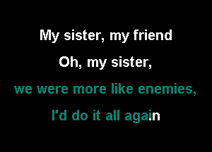 My sister, my friend

Oh, my sister,
we were more like enemies,

I'd do it all again
