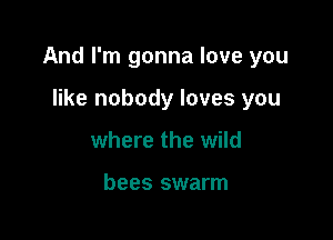 And I'm gonna love you

like nobody loves you
where the wild

bees swarm