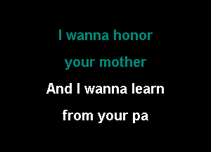 I wanna honor
your mother

And I wanna learn

from your pa