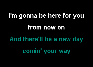 I'm gonna be here for you

from now on

And there'll be a new day

comin' your way